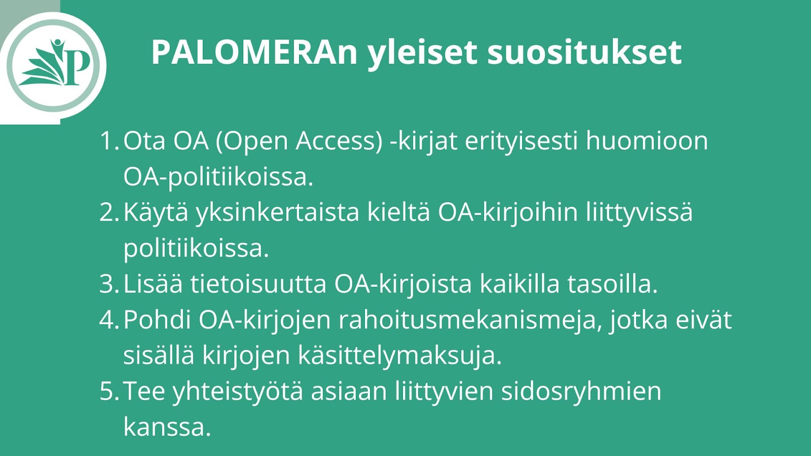 Vihreällä taustalla oleva kuvio, jossa vasemmalla ylhäällä PALOMERA-logon ympyrässä kirjaa ja ihmishahmoa symboloiva kuvio. Oikealla teksti 'PALOMERAn yleiset suositukset' ja alla luettelo viidestä suosituksesta:  Ota OA (Open Access) -kirjat erityisesti huomioon OA-politiikoissa. Käytä yksinkertaista kieltä OA-kirjoihin liittyvissä politiikoissa. Lisää tietoisuutta OA-kirjoista kaikilla tasoilla. Pohdi OA-kirjojen rahoitusmekanismeja, jotka eivät sisällä kirjojen käsittelymaksuja. Tee yhteistyötä asiaan liittyvien sidosryhmien kanssa. Vaihtoehtoisen tekstin muodostamiseen on hyödynnetty ChatGPT 4o-tekoälyä.